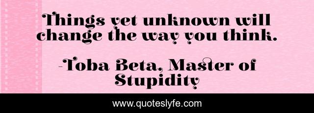Things yet unknown will change the way you think.