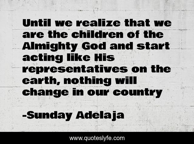 Until we realize that we are the children of the Almighty God and start acting like His representatives on the earth, nothing will change in our country