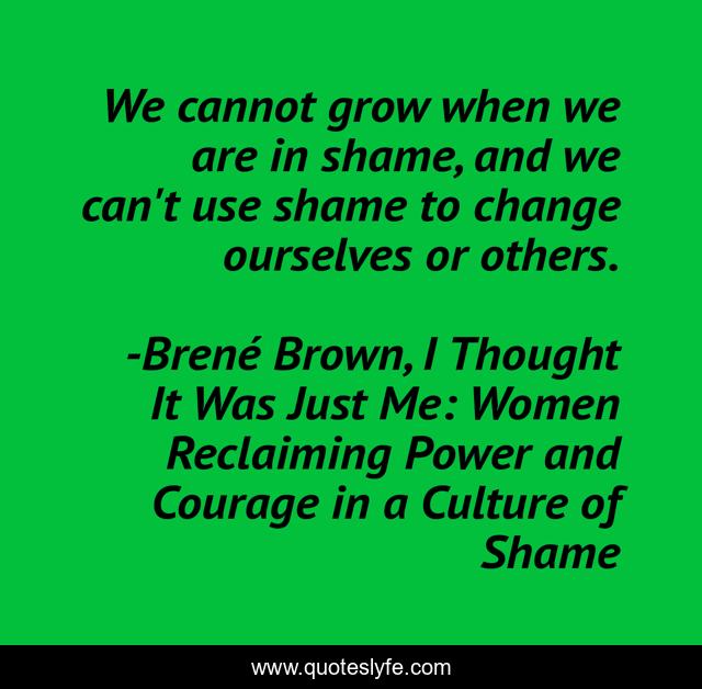 We cannot grow when we are in shame, and we can't use shame to change ourselves or others.