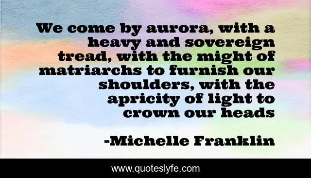 We come by aurora, with a heavy and sovereign tread, with the might of matriarchs to furnish our shoulders, with the apricity of light to crown our heads