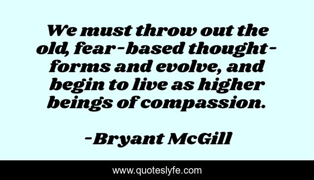 We must throw out the old, fear-based thought-forms and evolve, and begin to live as higher beings of compassion.