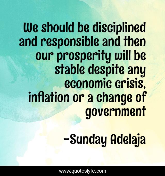 We should be disciplined and responsible and then our prosperity will be stable despite any economic crisis, inflation or a change of government