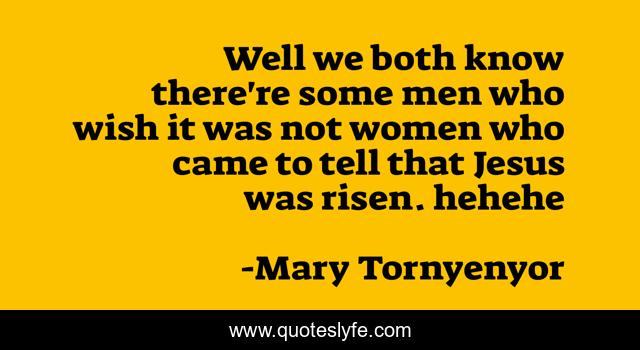 Well we both know there're some men who wish it was not women who came to tell that Jesus was risen. hehehe