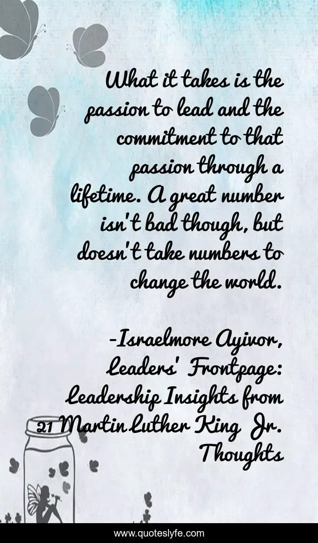 What it takes is the passion to lead and the commitment to that passion through a lifetime. A great number isn’t bad though, but doesn’t take numbers to change the world.
