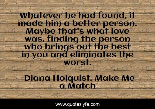Whatever he had found, it made him a better person. Maybe that's what love was, finding the person who brings out the best in you and eliminates the worst.
