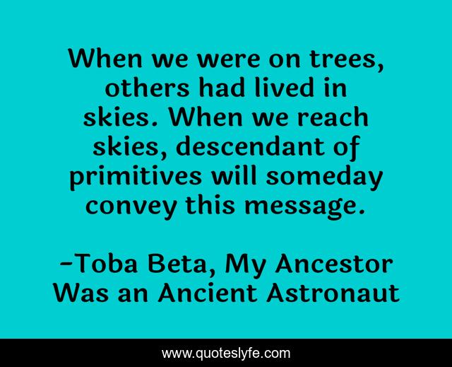 When we were on trees, others had lived in skies. When we reach skies, descendant of primitives will someday convey this message.