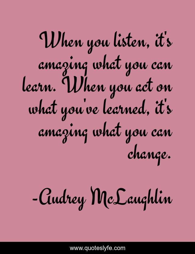 When you listen, it's amazing what you can learn. When you act on what you've learned, it's amazing what you can change.