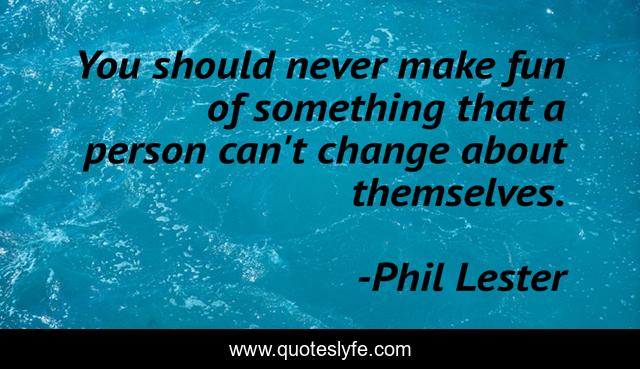 You should never make fun of something that a person can't change about themselves.