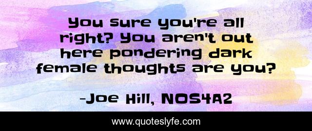 You sure you're all right? You aren't out here pondering dark female thoughts are you?