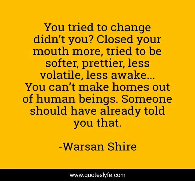 You tried to change didn’t you? Closed your mouth more, tried to be softer, prettier, less volatile, less awake... You can’t make homes out of human beings. Someone should have already told you that.