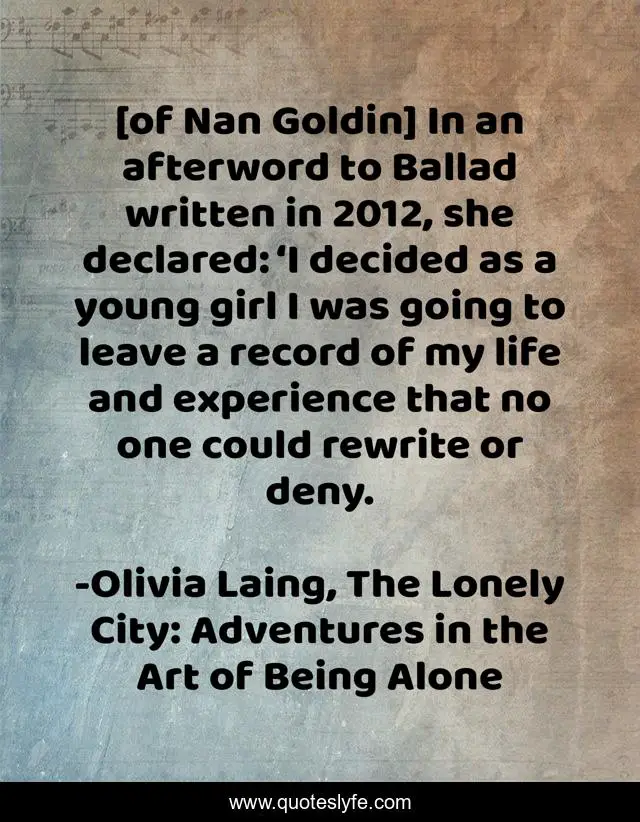 [of Nan Goldin] In an afterword to Ballad written in 2012, she declared: ‘I decided as a young girl I was going to leave a record of my life and experience that no one could rewrite or deny.
