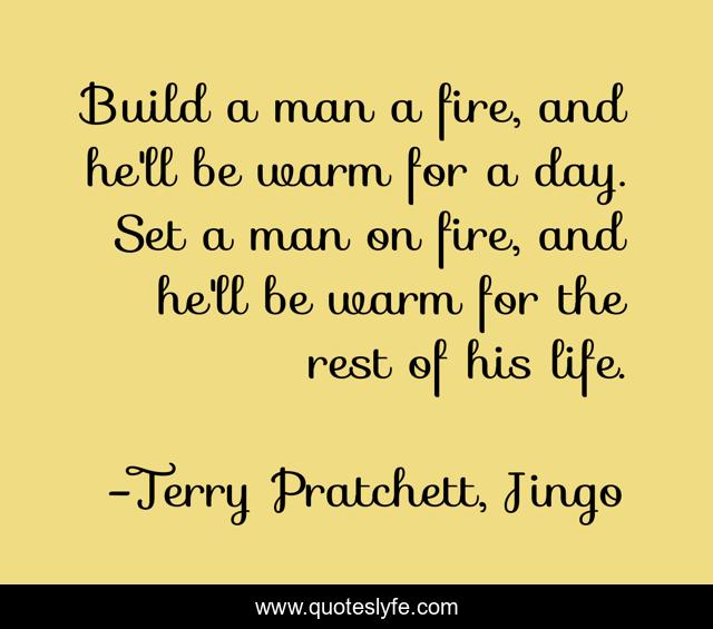 Build a man a fire, and he'll be warm for a day. Set a man on fire, and he'll be warm for the rest of his life.