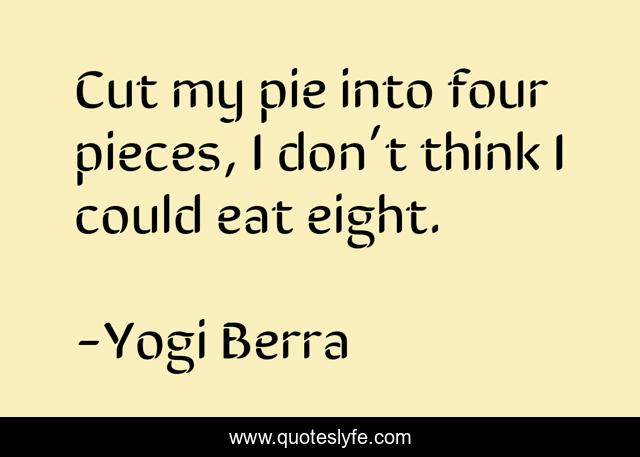 Cut my pie into four pieces, I don’t think I could eat eight.
