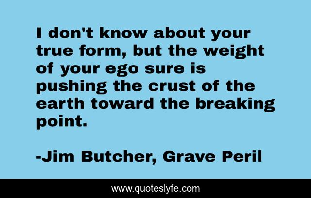I don't know about your true form, but the weight of your ego sure is pushing the crust of the earth toward the breaking point.