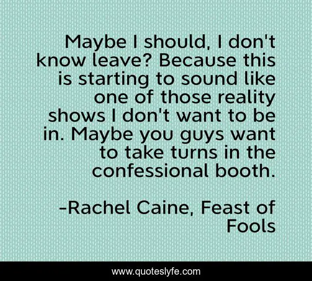 Maybe I should, I don't know leave? Because this is starting to sound like one of those reality shows I don't want to be in. Maybe you guys want to take turns in the confessional booth.