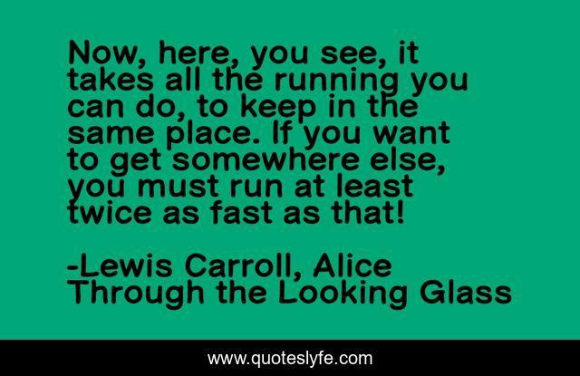 Now, here, you see, it takes all the running you can do, to keep in the same place. If you want to get somewhere else, you must run at least twice as fast as that!