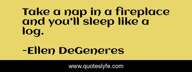 Take a nap in a fireplace and you'll sleep like a log.