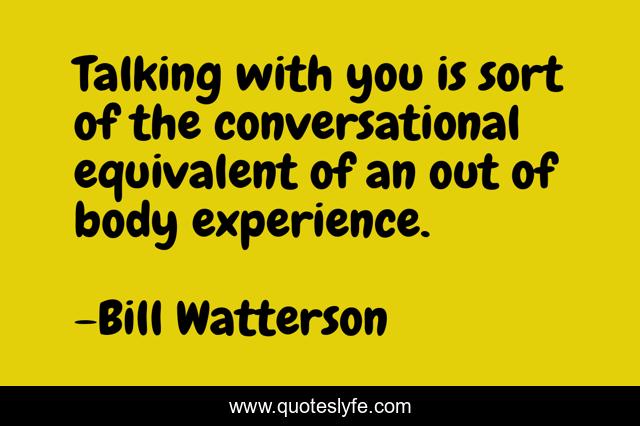 Talking with you is sort of the conversational equivalent of an out of body experience.