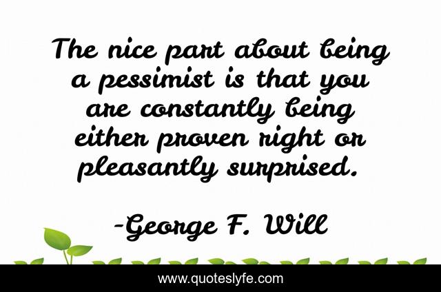 The nice part about being a pessimist is that you are constantly being either proven right or pleasantly surprised.