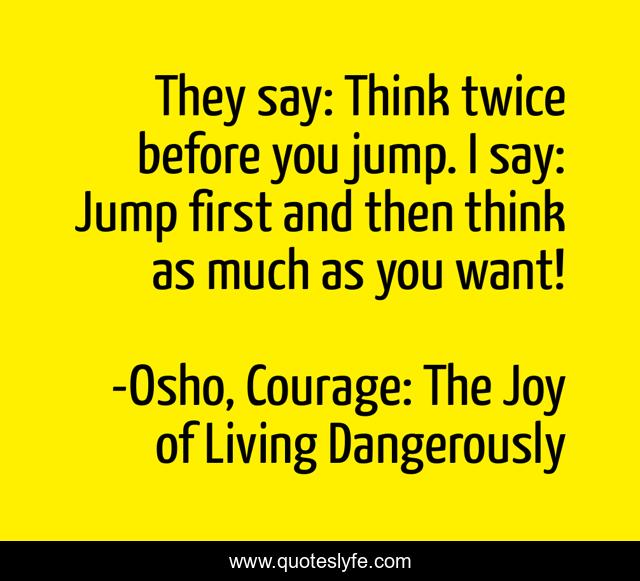 They say: Think twice before you jump. I say: Jump first and then think as much as you want!