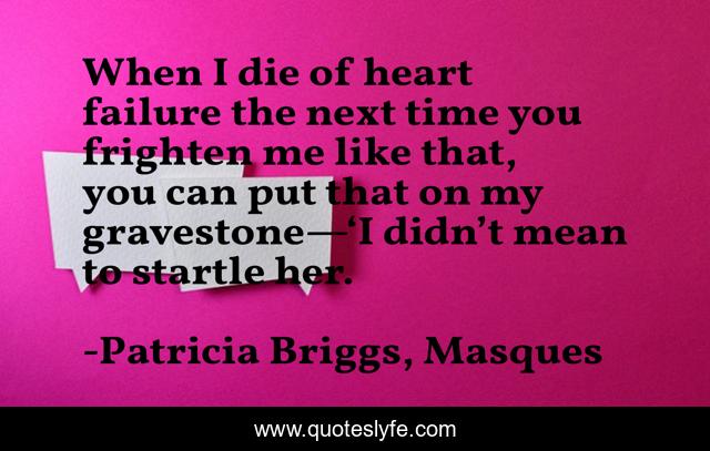 When I die of heart failure the next time you frighten me like that, you can put that on my gravestone—‘I didn’t mean to startle her.