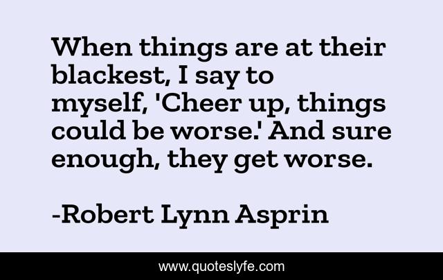 When things are at their blackest, I say to myself, 'Cheer up, things could be worse.' And sure enough, they get worse.
