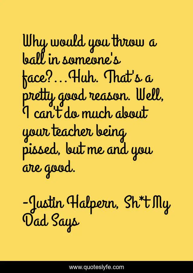 Why would you throw a ball in someone's face?...Huh. That's a pretty good reason. Well, I can't do much about your teacher being pissed, but me and you are good.