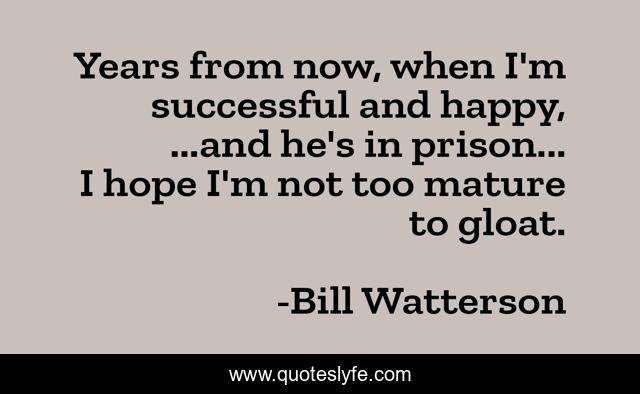 Years from now, when I'm successful and happy, ...and he's in prison... I hope I'm not too mature to gloat.