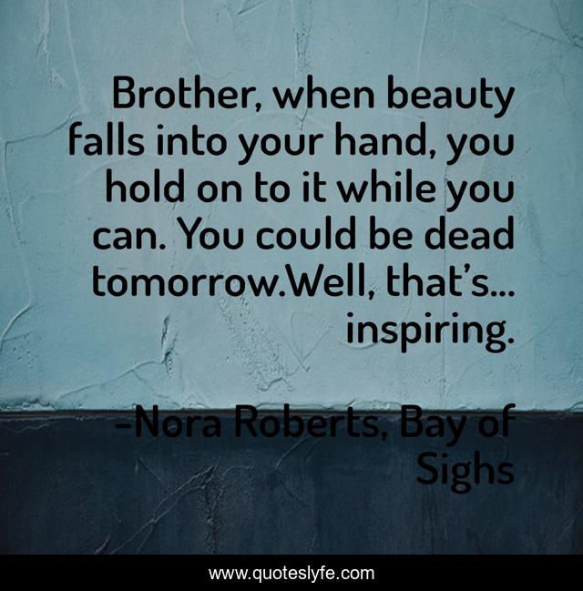 Brother, when beauty falls into your hand, you hold on to it while you can. You could be dead tomorrow.Well, that’s... inspiring.