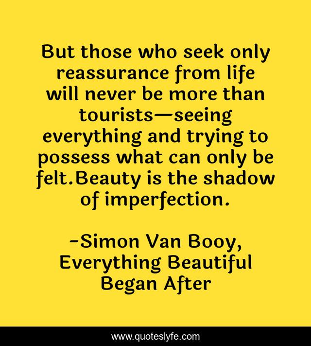 But those who seek only reassurance from life will never be more than tourists—seeing everything and trying to possess what can only be felt.Beauty is the shadow of imperfection.