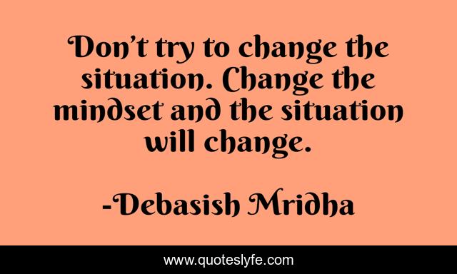 Don’t try to change the situation. Change the mindset and the situation will change.