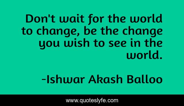 Don't wait for the world to change, be the change you wish to see in the world.