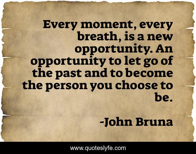 Every moment, every breath, is a new opportunity. An opportunity to let go of the past and to become the person you choose to be.