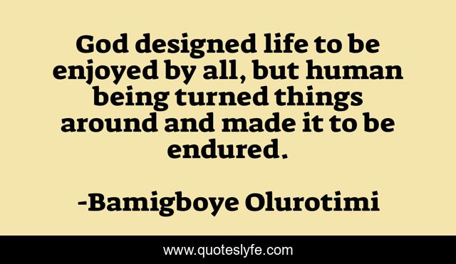 God designed life to be enjoyed by all, but human being turned things around and made it to be endured.