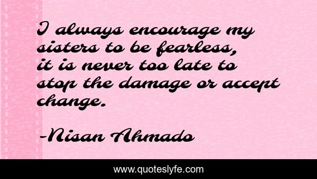 I always encourage my sisters to be fearless, it is never too late to stop the damage or accept change.
