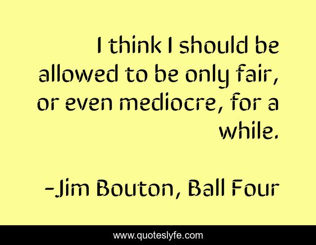 I think I should be allowed to be only fair, or even mediocre, for a while.