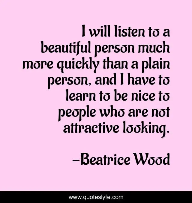 I will listen to a beautiful person much more quickly than a plain person, and I have to learn to be nice to people who are not attractive looking.