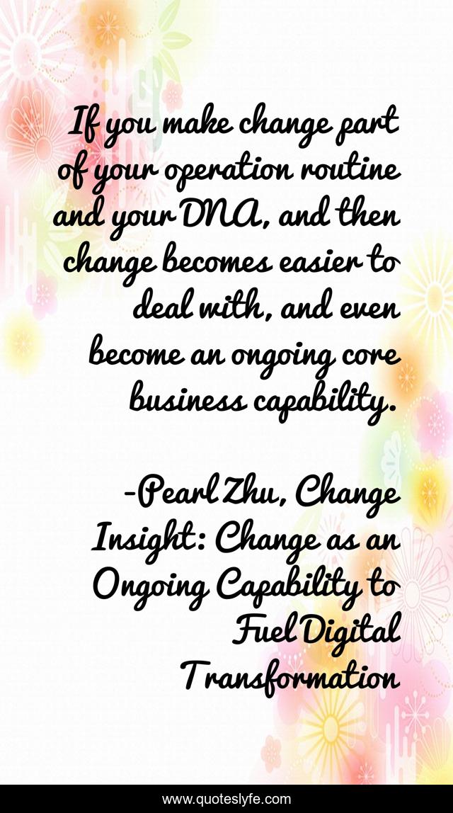 If you make change part of your operation routine and your DNA, and then change becomes easier to deal with, and even become an ongoing core business capability.