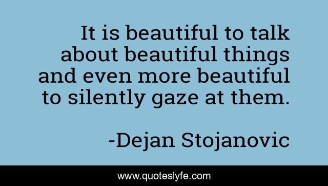 It is beautiful to talk about beautiful things and even more beautiful to silently gaze at them.