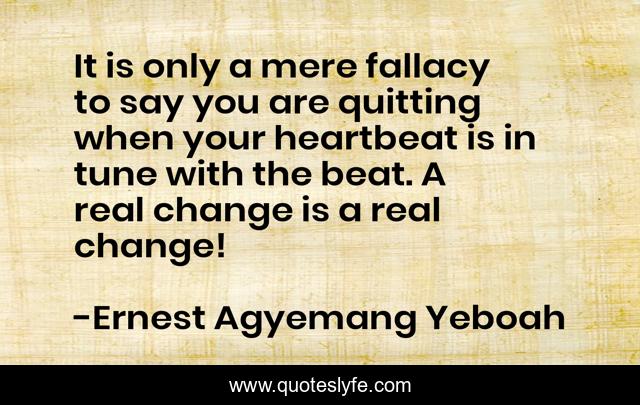 It is only a mere fallacy to say you are quitting when your heartbeat is in tune with the beat. A real change is a real change!