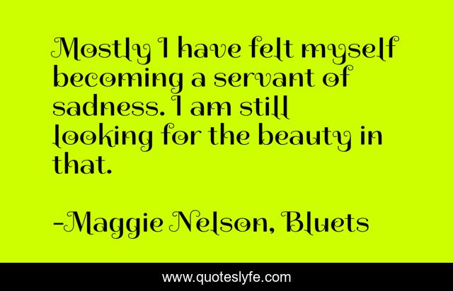 Mostly I have felt myself becoming a servant of sadness. I am still looking for the beauty in that.