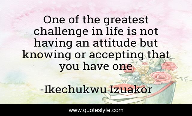 One of the greatest challenge in life is not having an attitude but knowing or accepting that you have one