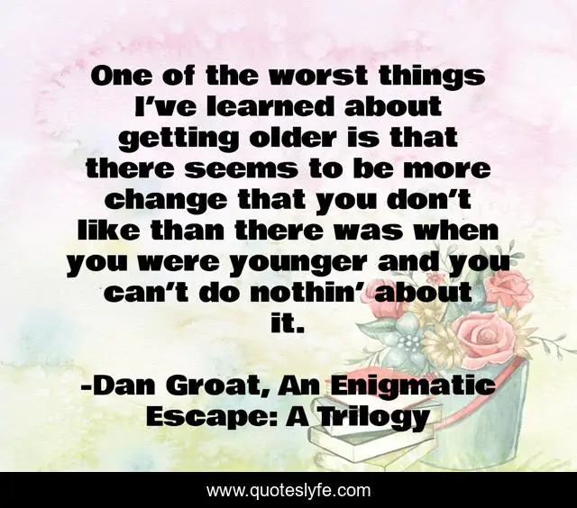 One of the worst things I’ve learned about getting older is that there seems to be more change that you don’t like than there was when you were younger and you can’t do nothin’ about it.
