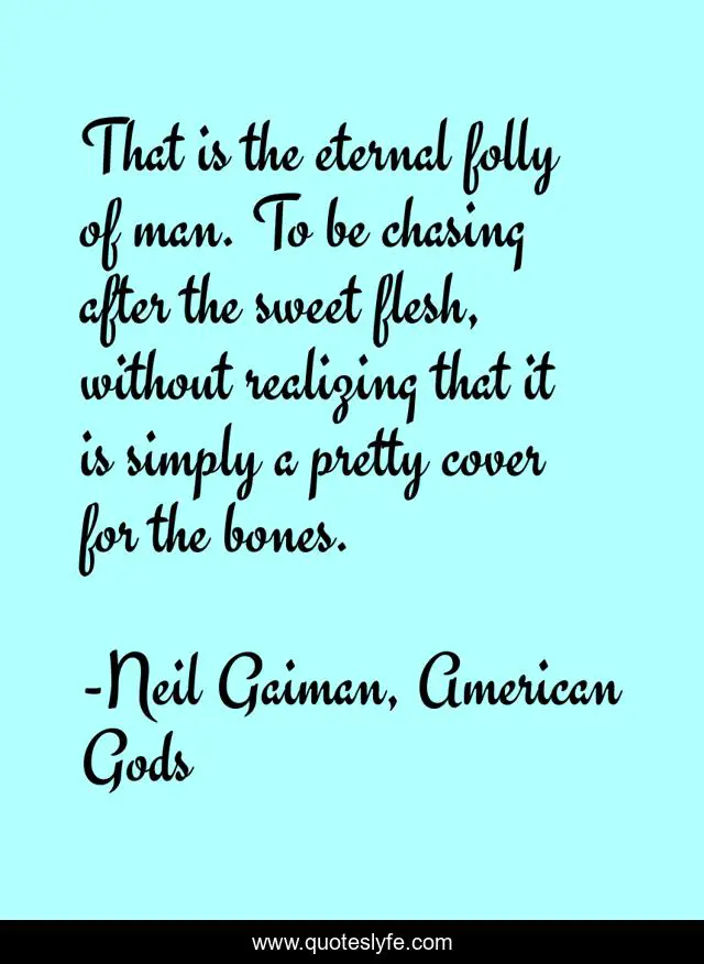 That is the eternal folly of man. To be chasing after the sweet flesh, without realizing that it is simply a pretty cover for the bones.