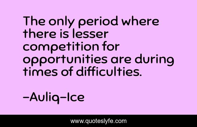 The only period where there is lesser competition for opportunities are during times of difficulties.