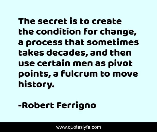 The secret is to create the condition for change, a process that sometimes takes decades, and then use certain men as pivot points, a fulcrum to move history.