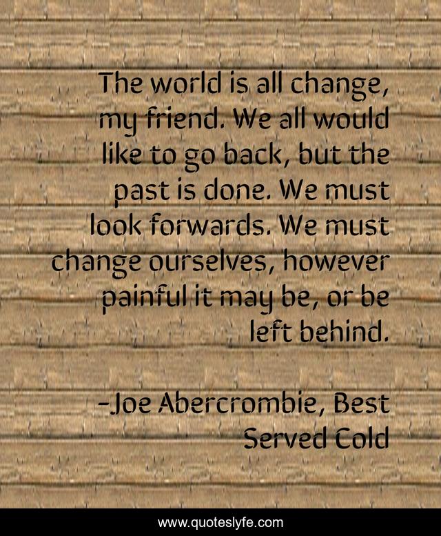 The world is all change, my friend. We all would like to go back, but the past is done. We must look forwards. We must change ourselves, however painful it may be, or be left behind.