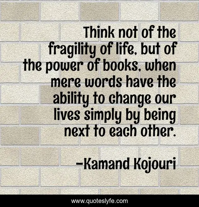 Think not of the fragility of life, but of the power of books, when mere words have the ability to change our lives simply by being next to each other.
