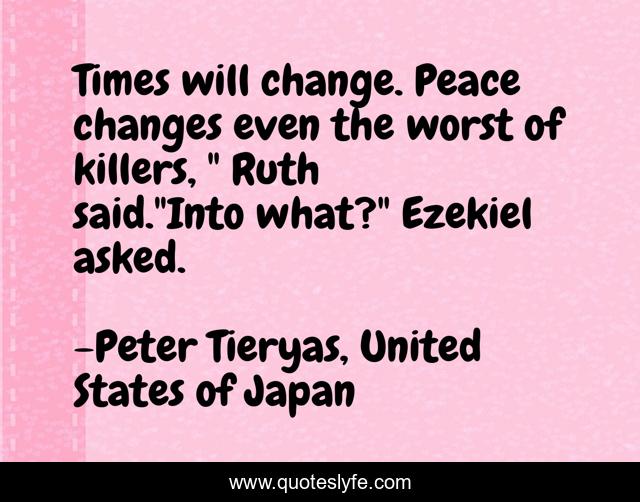 Times will change. Peace changes even the worst of killers, 