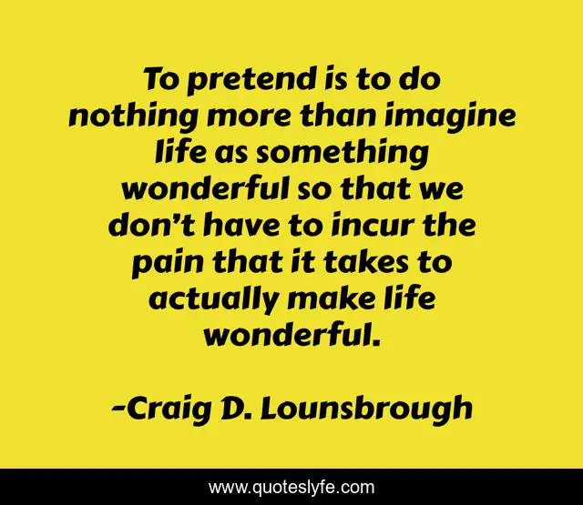 To pretend is to do nothing more than imagine life as something wonderful so that we don’t have to incur the pain that it takes to actually make life wonderful.